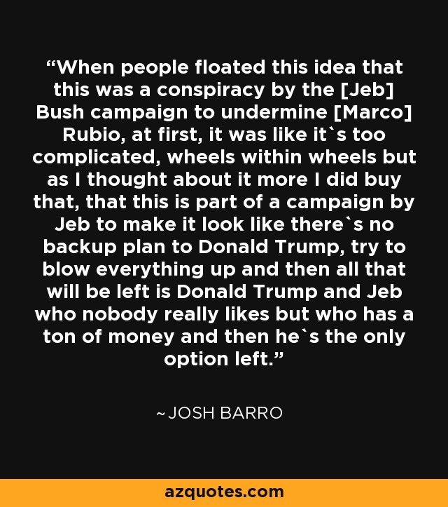 When people floated this idea that this was a conspiracy by the [Jeb] Bush campaign to undermine [Marco] Rubio, at first, it was like it`s too complicated, wheels within wheels but as I thought about it more I did buy that, that this is part of a campaign by Jeb to make it look like there`s no backup plan to Donald Trump, try to blow everything up and then all that will be left is Donald Trump and Jeb who nobody really likes but who has a ton of money and then he`s the only option left. - Josh Barro