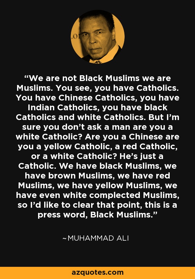 We are not Black Muslims we are Muslims. You see, you have Catholics. You have Chinese Catholics, you have Indian Catholics, you have black Catholics and white Catholics. But I'm sure you don't ask a man are you a white Catholic? Are you a Chinese are you a yellow Catholic, a red Catholic, or a white Catholic? He's just a Catholic. We have black Muslims, we have brown Muslims, we have red Muslims, we have yellow Muslims, we have even white complected Muslims, so I'd like to clear that point, this is a press word, Black Muslims. - Muhammad Ali