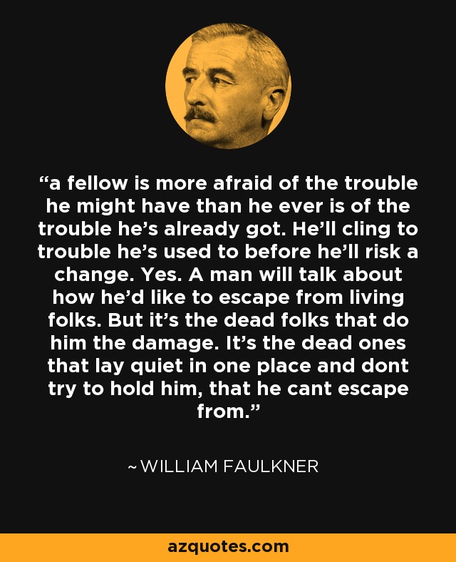 a fellow is more afraid of the trouble he might have than he ever is of the trouble he's already got. He'll cling to trouble he's used to before he'll risk a change. Yes. A man will talk about how he'd like to escape from living folks. But it's the dead folks that do him the damage. It's the dead ones that lay quiet in one place and dont try to hold him, that he cant escape from. - William Faulkner