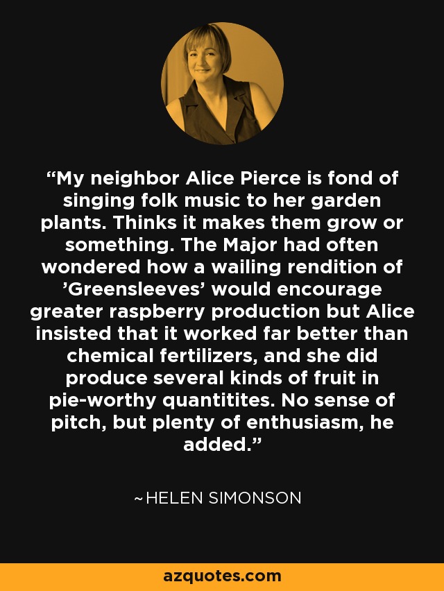 My neighbor Alice Pierce is fond of singing folk music to her garden plants. Thinks it makes them grow or something. The Major had often wondered how a wailing rendition of 'Greensleeves' would encourage greater raspberry production but Alice insisted that it worked far better than chemical fertilizers, and she did produce several kinds of fruit in pie-worthy quantitites. No sense of pitch, but plenty of enthusiasm, he added. - Helen Simonson