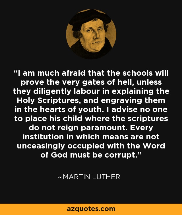 I am much afraid that the schools will prove the very gates of hell, unless they diligently labour in explaining the Holy Scriptures, and engraving them in the hearts of youth. I advise no one to place his child where the scriptures do not reign paramount. Every institution in which means are not unceasingly occupied with the Word of God must be corrupt. - Martin Luther