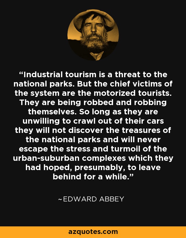 Industrial tourism is a threat to the national parks. But the chief victims of the system are the motorized tourists. They are being robbed and robbing themselves. So long as they are unwilling to crawl out of their cars they will not discover the treasures of the national parks and will never escape the stress and turmoil of the urban-suburban complexes which they had hoped, presumably, to leave behind for a while. - Edward Abbey