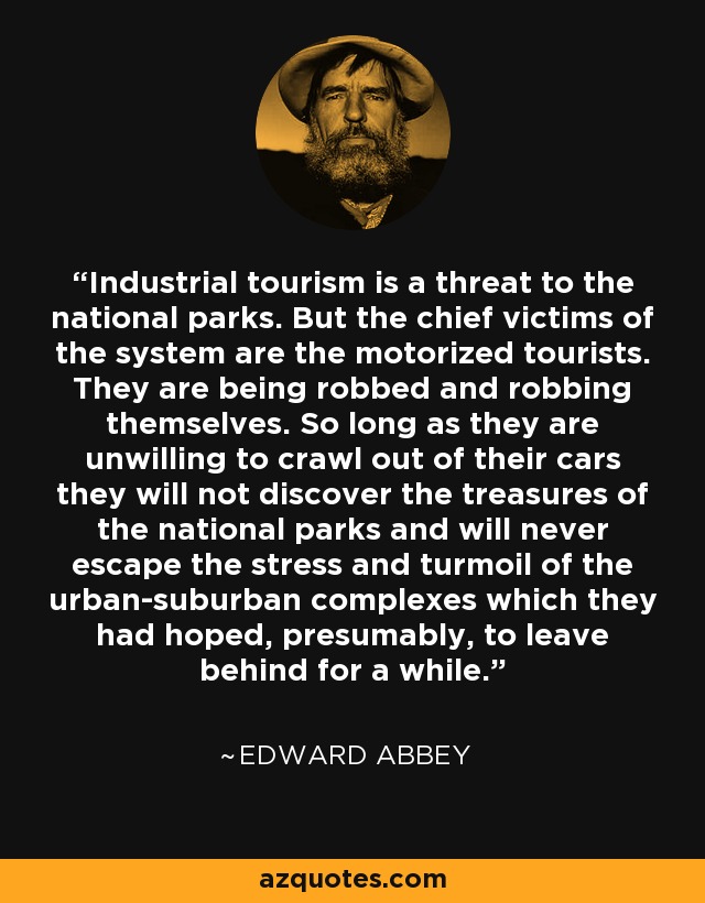 Industrial tourism is a threat to the national parks. But the chief victims of the system are the motorized tourists. They are being robbed and robbing themselves. So long as they are unwilling to crawl out of their cars they will not discover the treasures of the national parks and will never escape the stress and turmoil of the urban-suburban complexes which they had hoped, presumably, to leave behind for a while. - Edward Abbey