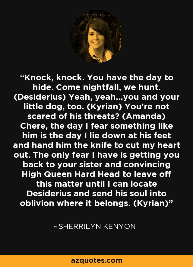 Knock, knock. You have the day to hide. Come nightfall, we hunt. (Desiderius) Yeah, yeah...you and your little dog, too. (Kyrian) You're not scared of his threats? (Amanda) Chere, the day I fear something like him is the day I lie down at his feet and hand him the knife to cut my heart out. The only fear I have is getting you back to your sister and convincing High Queen Hard Head to leave off this matter until I can locate Desiderius and send his soul into oblivion where it belongs. (Kyrian) - Sherrilyn Kenyon