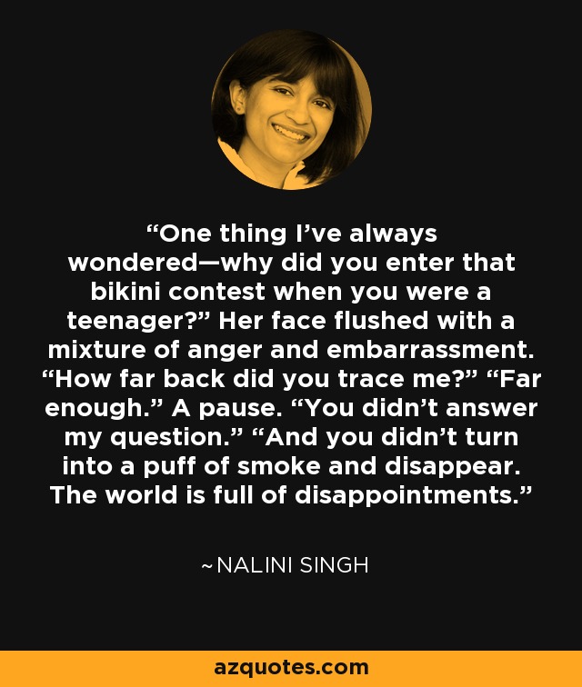 One thing I've always wondered—why did you enter that bikini contest when you were a teenager?” Her face flushed with a mixture of anger and embarrassment. “How far back did you trace me?” “Far enough.” A pause. “You didn't answer my question.” “And you didn't turn into a puff of smoke and disappear. The world is full of disappointments. - Nalini Singh