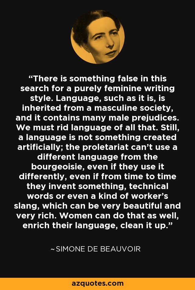 There is something false in this search for a purely feminine writing style. Language, such as it is, is inherited from a masculine society, and it contains many male prejudices. We must rid language of all that. Still, a language is not something created artificially; the proletariat can't use a different language from the bourgeoisie, even if they use it differently, even if from time to time they invent something, technical words or even a kind of worker's slang, which can be very beautiful and very rich. Women can do that as well, enrich their language, clean it up. - Simone de Beauvoir