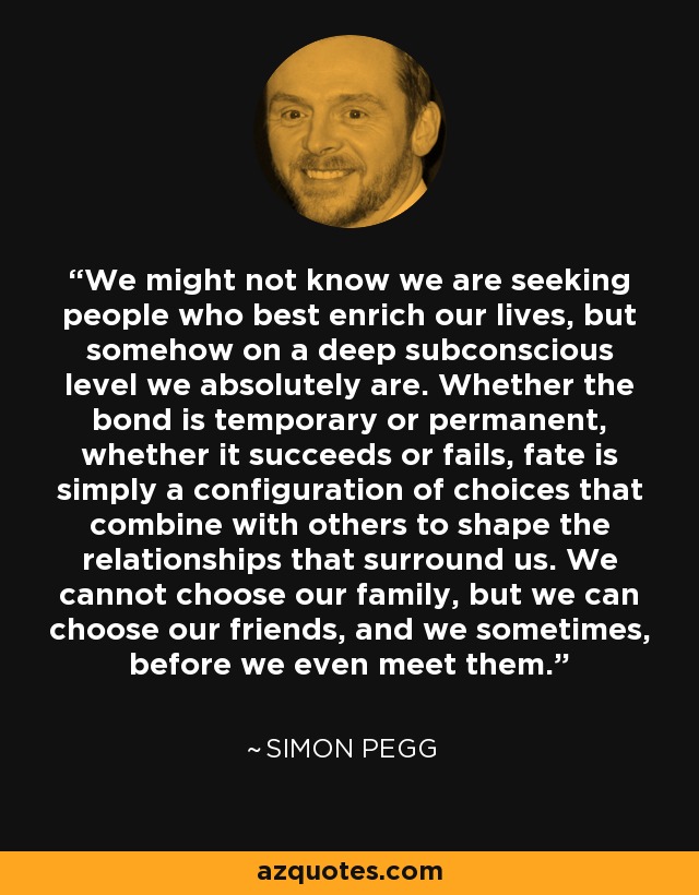 We might not know we are seeking people who best enrich our lives, but somehow on a deep subconscious level we absolutely are. Whether the bond is temporary or permanent, whether it succeeds or fails, fate is simply a configuration of choices that combine with others to shape the relationships that surround us. We cannot choose our family, but we can choose our friends, and we sometimes, before we even meet them. - Simon Pegg
