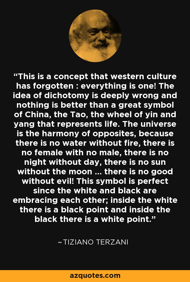 This is a concept that western culture has forgotten : everything is one! The idea of dichotomy is deeply wrong and nothing is better than a great symbol of China, the Tao, the wheel of yin and yang that represents life. The universe is the harmony of opposites, because there is no water without fire, there is no female with no male, there is no night without day, there is no sun without the moon ... there is no good without evil! This symbol is perfect since the white and black are embracing each other; inside the white there is a black point and inside the black there is a white point. - Tiziano Terzani