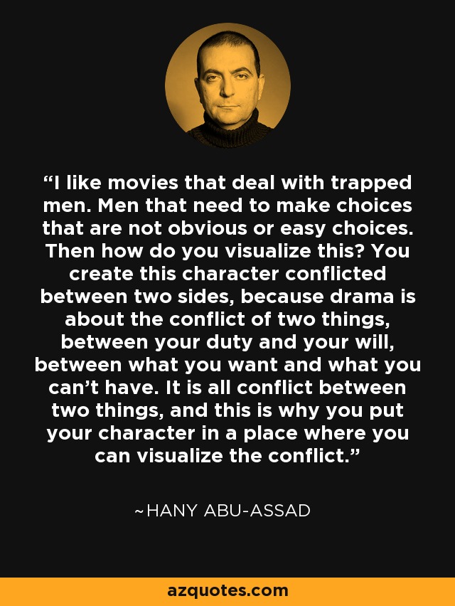 I like movies that deal with trapped men. Men that need to make choices that are not obvious or easy choices. Then how do you visualize this? You create this character conflicted between two sides, because drama is about the conflict of two things, between your duty and your will, between what you want and what you can't have. It is all conflict between two things, and this is why you put your character in a place where you can visualize the conflict. - Hany Abu-Assad