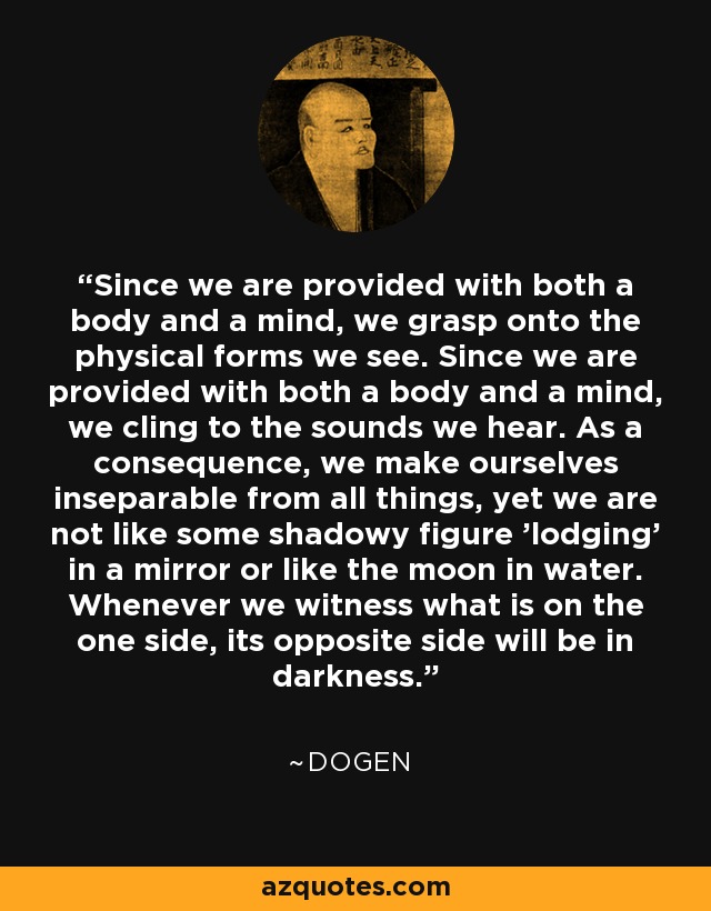 Since we are provided with both a body and a mind, we grasp onto the physical forms we see. Since we are provided with both a body and a mind, we cling to the sounds we hear. As a consequence, we make ourselves inseparable from all things, yet we are not like some shadowy figure 'lodging' in a mirror or like the moon in water. Whenever we witness what is on the one side, its opposite side will be in darkness. - Dogen