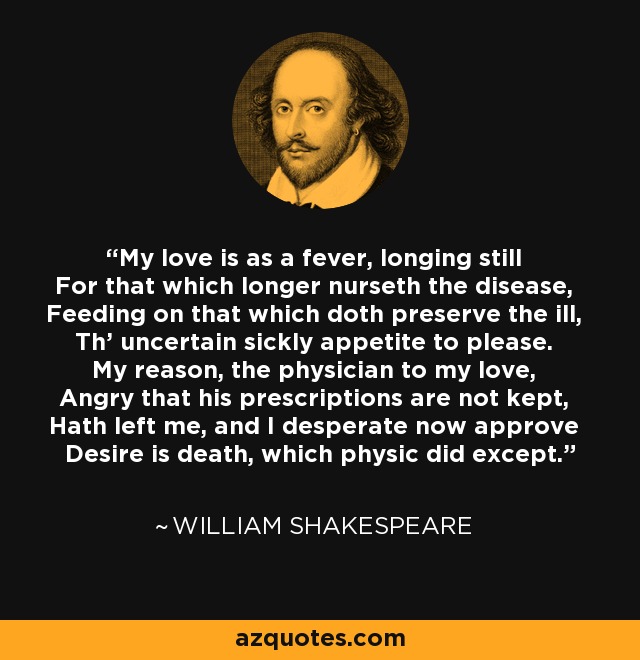 My love is as a fever, longing still For that which longer nurseth the disease, Feeding on that which doth preserve the ill, Th' uncertain sickly appetite to please. My reason, the physician to my love, Angry that his prescriptions are not kept, Hath left me, and I desperate now approve Desire is death, which physic did except. - William Shakespeare