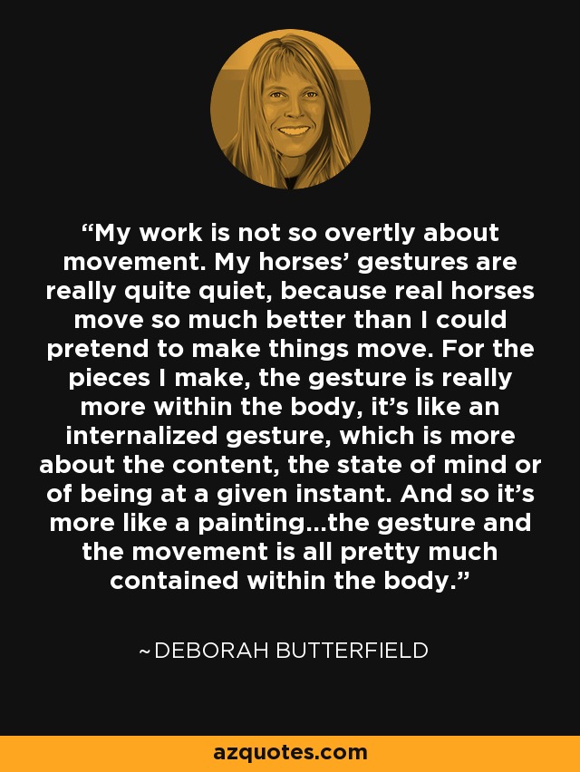 My work is not so overtly about movement. My horses' gestures are really quite quiet, because real horses move so much better than I could pretend to make things move. For the pieces I make, the gesture is really more within the body, it's like an internalized gesture, which is more about the content, the state of mind or of being at a given instant. And so it's more like a painting...the gesture and the movement is all pretty much contained within the body. - Deborah Butterfield