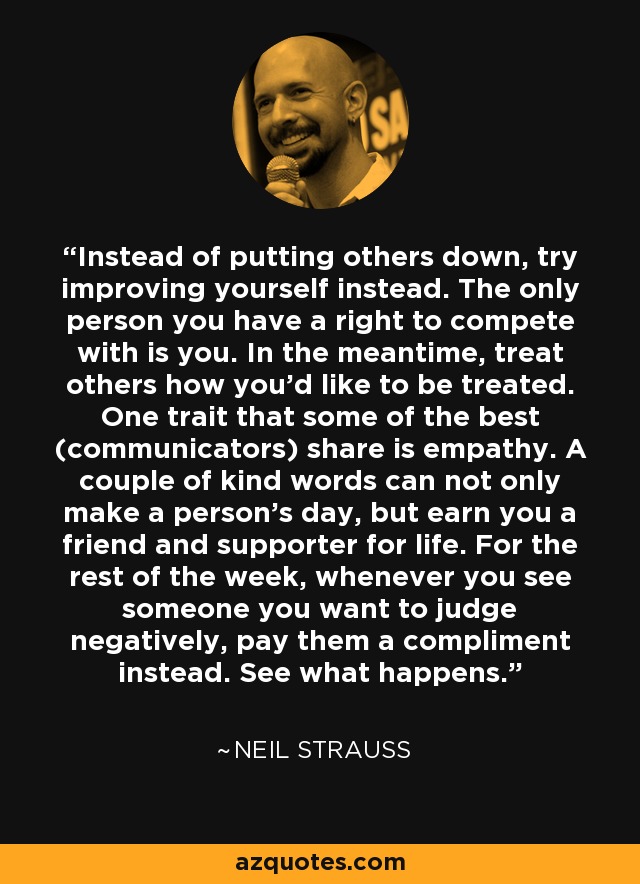 Instead of putting others down, try improving yourself instead. The only person you have a right to compete with is you. In the meantime, treat others how you'd like to be treated. One trait that some of the best (communicators) share is empathy. A couple of kind words can not only make a person's day, but earn you a friend and supporter for life. For the rest of the week, whenever you see someone you want to judge negatively, pay them a compliment instead. See what happens. - Neil Strauss