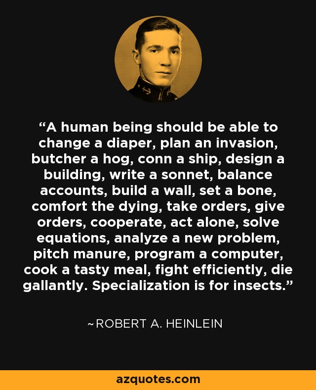 A human being should be able to change a diaper, plan an invasion, butcher a hog, conn a ship, design a building, write a sonnet, balance accounts, build a wall, set a bone, comfort the dying, take orders, give orders, cooperate, act alone, solve equations, analyze a new problem, pitch manure, program a computer, cook a tasty meal, fight efficiently, die gallantly. Specialization is for insects. - Robert A. Heinlein