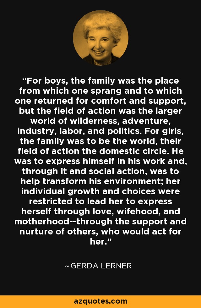For boys, the family was the place from which one sprang and to which one returned for comfort and support, but the field of action was the larger world of wilderness, adventure, industry, labor, and politics. For girls, the family was to be the world, their field of action the domestic circle. He was to express himself in his work and, through it and social action, was to help transform his environment; her individual growth and choices were restricted to lead her to express herself through love, wifehood, and motherhood--through the support and nurture of others, who would act for her. - Gerda Lerner