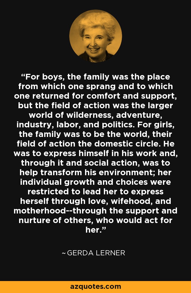 For boys, the family was the place from which one sprang and to which one returned for comfort and support, but the field of action was the larger world of wilderness, adventure, industry, labor, and politics. For girls, the family was to be the world, their field of action the domestic circle. He was to express himself in his work and, through it and social action, was to help transform his environment; her individual growth and choices were restricted to lead her to express herself through love, wifehood, and motherhood--through the support and nurture of others, who would act for her. - Gerda Lerner