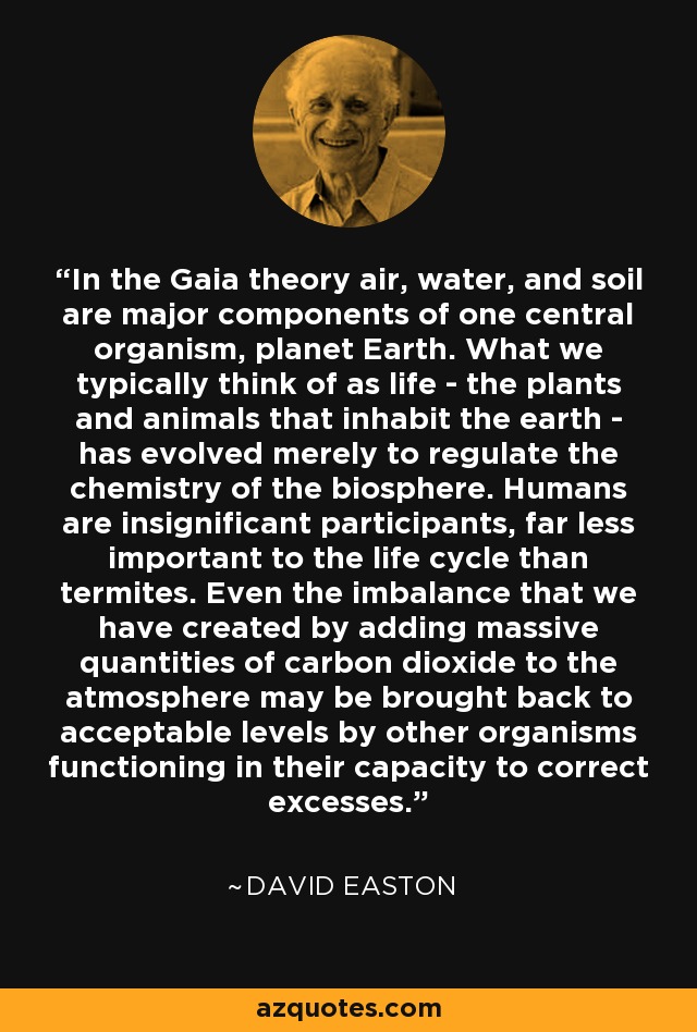 In the Gaia theory air, water, and soil are major components of one central organism, planet Earth. What we typically think of as life - the plants and animals that inhabit the earth - has evolved merely to regulate the chemistry of the biosphere. Humans are insignificant participants, far less important to the life cycle than termites. Even the imbalance that we have created by adding massive quantities of carbon dioxide to the atmosphere may be brought back to acceptable levels by other organisms functioning in their capacity to correct excesses. - David Easton