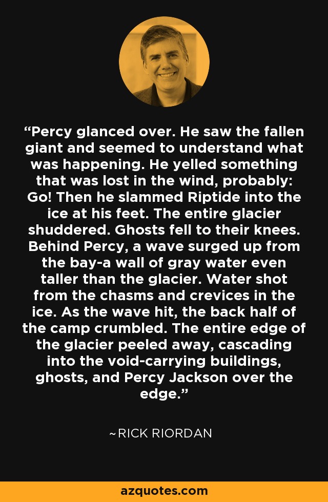 Percy glanced over. He saw the fallen giant and seemed to understand what was happening. He yelled something that was lost in the wind, probably: Go! Then he slammed Riptide into the ice at his feet. The entire glacier shuddered. Ghosts fell to their knees. Behind Percy, a wave surged up from the bay-a wall of gray water even taller than the glacier. Water shot from the chasms and crevices in the ice. As the wave hit, the back half of the camp crumbled. The entire edge of the glacier peeled away, cascading into the void-carrying buildings, ghosts, and Percy Jackson over the edge. - Rick Riordan