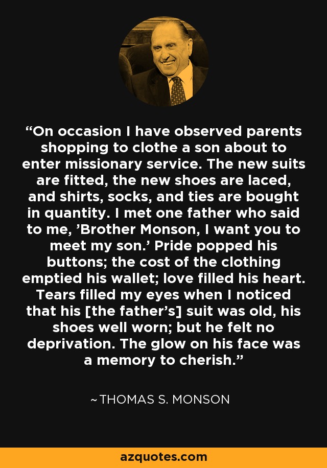 On occasion I have observed parents shopping to clothe a son about to enter missionary service. The new suits are fitted, the new shoes are laced, and shirts, socks, and ties are bought in quantity. I met one father who said to me, 'Brother Monson, I want you to meet my son.' Pride popped his buttons; the cost of the clothing emptied his wallet; love filled his heart. Tears filled my eyes when I noticed that his [the father's] suit was old, his shoes well worn; but he felt no deprivation. The glow on his face was a memory to cherish. - Thomas S. Monson