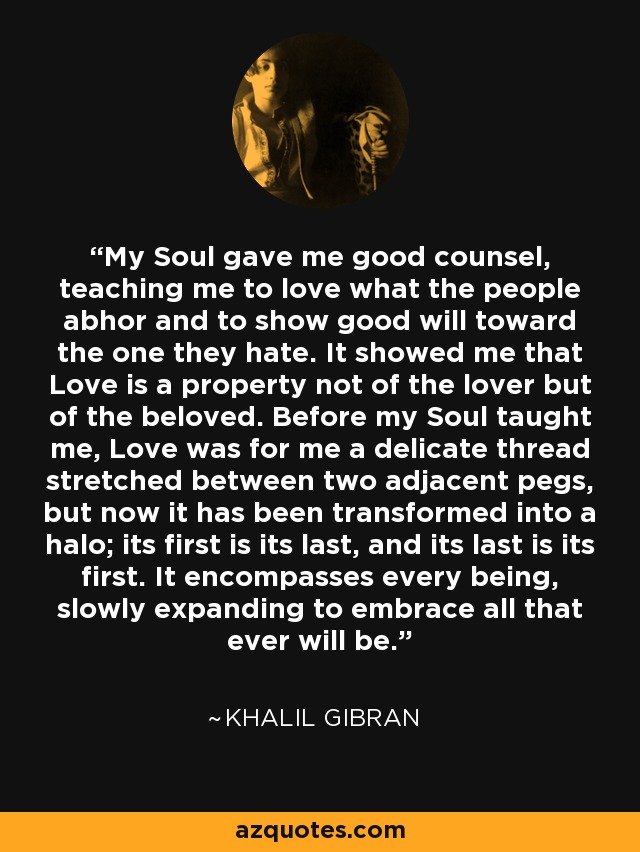 My Soul gave me good counsel, teaching me to love what the people abhor and to show good will toward the one they hate. It showed me that Love is a property not of the lover but of the beloved. Before my Soul taught me, Love was for me a delicate thread stretched between two adjacent pegs, but now it has been transformed into a halo; its first is its last, and its last is its first. It encompasses every being, slowly expanding to embrace all that ever will be. - Khalil Gibran