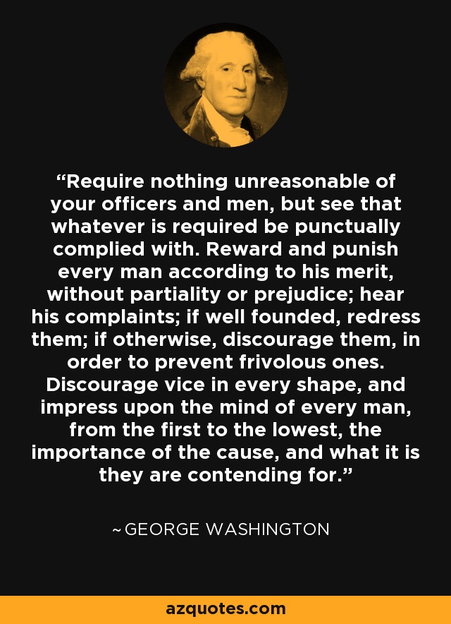 Require nothing unreasonable of your officers and men, but see that whatever is required be punctually complied with. Reward and punish every man according to his merit, without partiality or prejudice; hear his complaints; if well founded, redress them; if otherwise, discourage them, in order to prevent frivolous ones. Discourage vice in every shape, and impress upon the mind of every man, from the first to the lowest, the importance of the cause, and what it is they are contending for. - George Washington