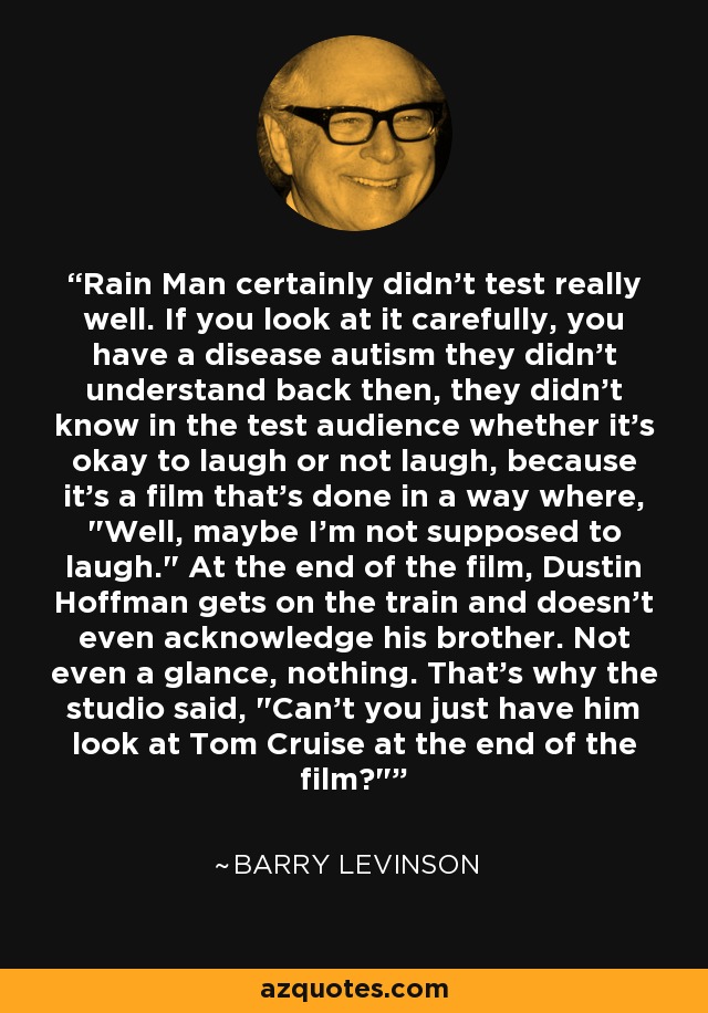 Rain Man certainly didn't test really well. If you look at it carefully, you have a disease autism they didn't understand back then, they didn't know in the test audience whether it's okay to laugh or not laugh, because it's a film that's done in a way where, 