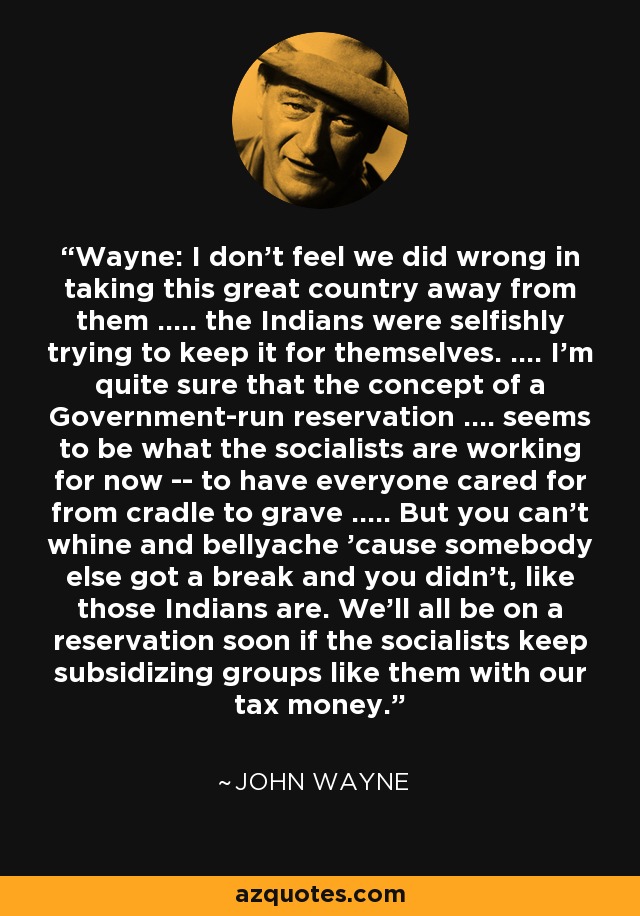 Wayne: I don't feel we did wrong in taking this great country away from them ..... the Indians were selfishly trying to keep it for themselves. .... I'm quite sure that the concept of a Government-run reservation .... seems to be what the socialists are working for now -- to have everyone cared for from cradle to grave ..... But you can't whine and bellyache 'cause somebody else got a break and you didn't, like those Indians are. We'll all be on a reservation soon if the socialists keep subsidizing groups like them with our tax money. - John Wayne