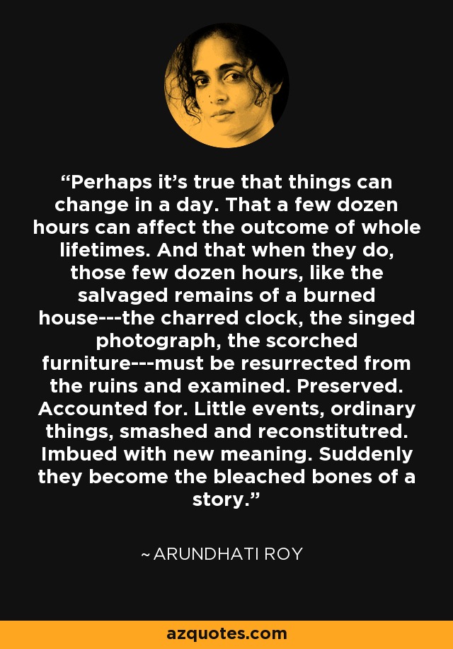 Perhaps it's true that things can change in a day. That a few dozen hours can affect the outcome of whole lifetimes. And that when they do, those few dozen hours, like the salvaged remains of a burned house---the charred clock, the singed photograph, the scorched furniture---must be resurrected from the ruins and examined. Preserved. Accounted for. Little events, ordinary things, smashed and reconstitutred. Imbued with new meaning. Suddenly they become the bleached bones of a story. - Arundhati Roy