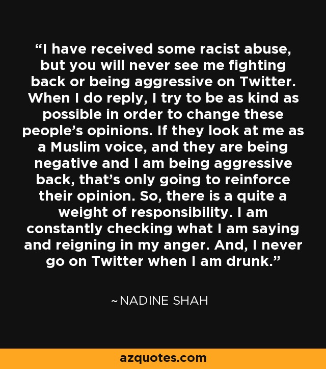 I have received some racist abuse, but you will never see me fighting back or being aggressive on Twitter. When I do reply, I try to be as kind as possible in order to change these people's opinions. If they look at me as a Muslim voice, and they are being negative and I am being aggressive back, that's only going to reinforce their opinion. So, there is a quite a weight of responsibility. I am constantly checking what I am saying and reigning in my anger. And, I never go on Twitter when I am drunk. - Nadine Shah