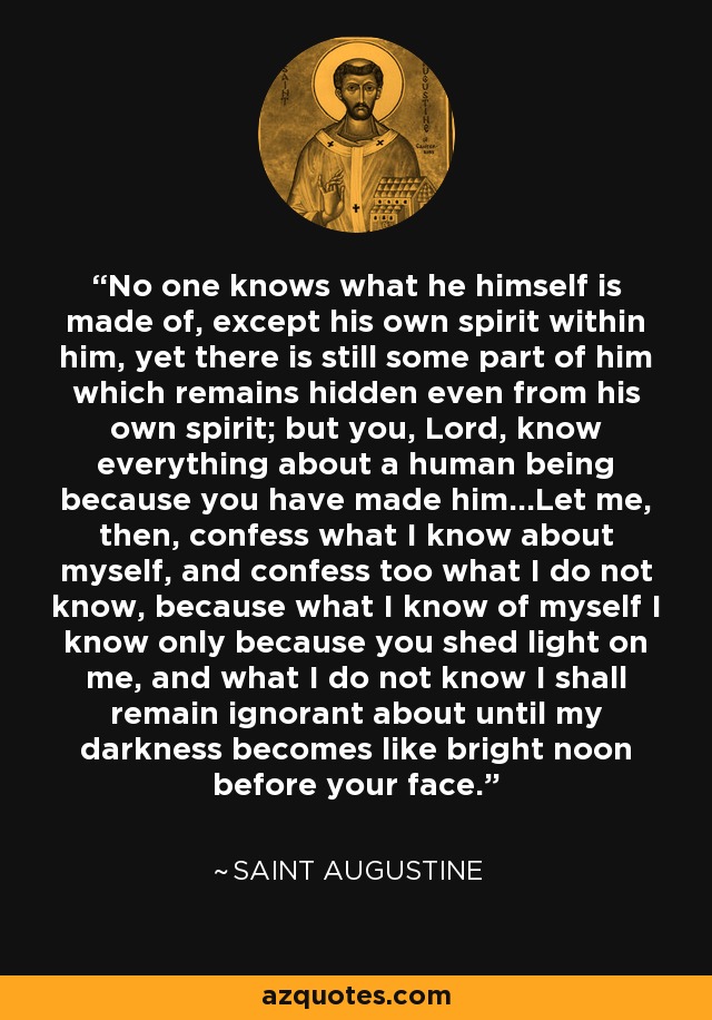 No one knows what he himself is made of, except his own spirit within him, yet there is still some part of him which remains hidden even from his own spirit; but you, Lord, know everything about a human being because you have made him...Let me, then, confess what I know about myself, and confess too what I do not know, because what I know of myself I know only because you shed light on me, and what I do not know I shall remain ignorant about until my darkness becomes like bright noon before your face. - Saint Augustine