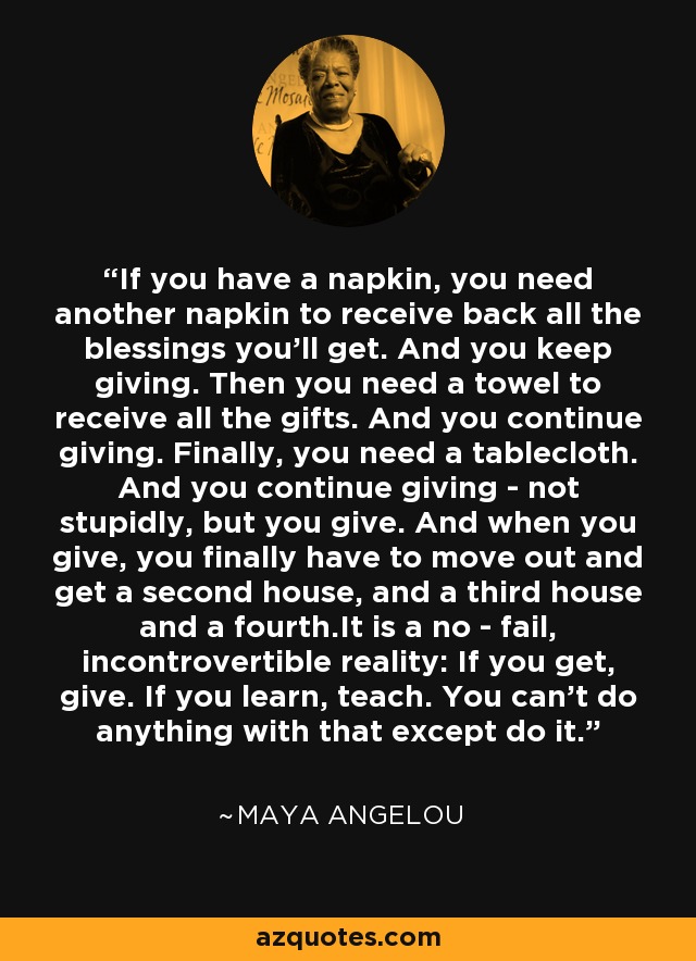 If you have a napkin, you need another napkin to receive back all the blessings you'll get. And you keep giving. Then you need a towel to receive all the gifts. And you continue giving. Finally, you need a tablecloth. And you continue giving - not stupidly, but you give. And when you give, you finally have to move out and get a second house, and a third house and a fourth.It is a no - fail, incontrovertible reality: If you get, give. If you learn, teach. You can't do anything with that except do it. - Maya Angelou