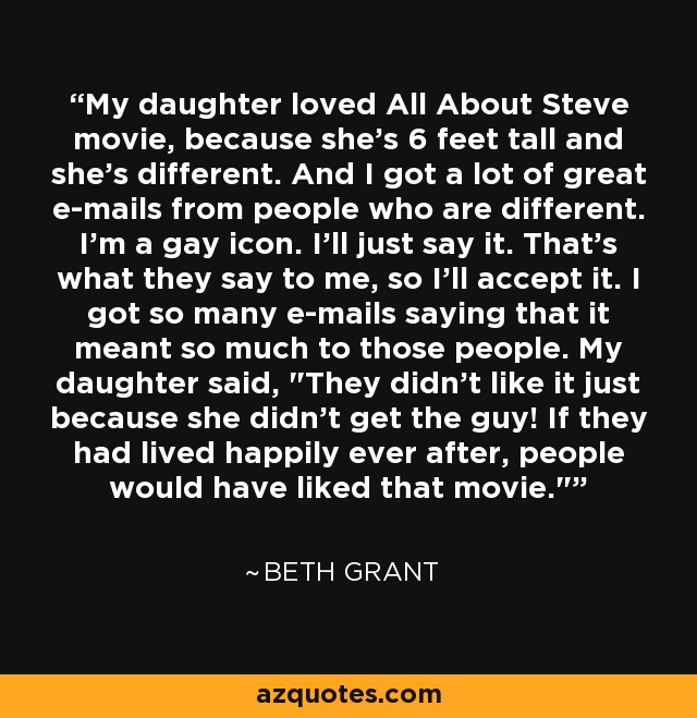 My daughter loved All About Steve movie, because she's 6 feet tall and she's different. And I got a lot of great e-mails from people who are different. I'm a gay icon. I'll just say it. That's what they say to me, so I'll accept it. I got so many e-mails saying that it meant so much to those people. My daughter said, 