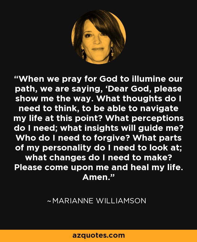 When we pray for God to illumine our path, we are saying, ‘Dear God, please show me the way. What thoughts do I need to think, to be able to navigate my life at this point? What perceptions do I need; what insights will guide me? Who do I need to forgive? What parts of my personality do I need to look at; what changes do I need to make? Please come upon me and heal my life. Amen. - Marianne Williamson