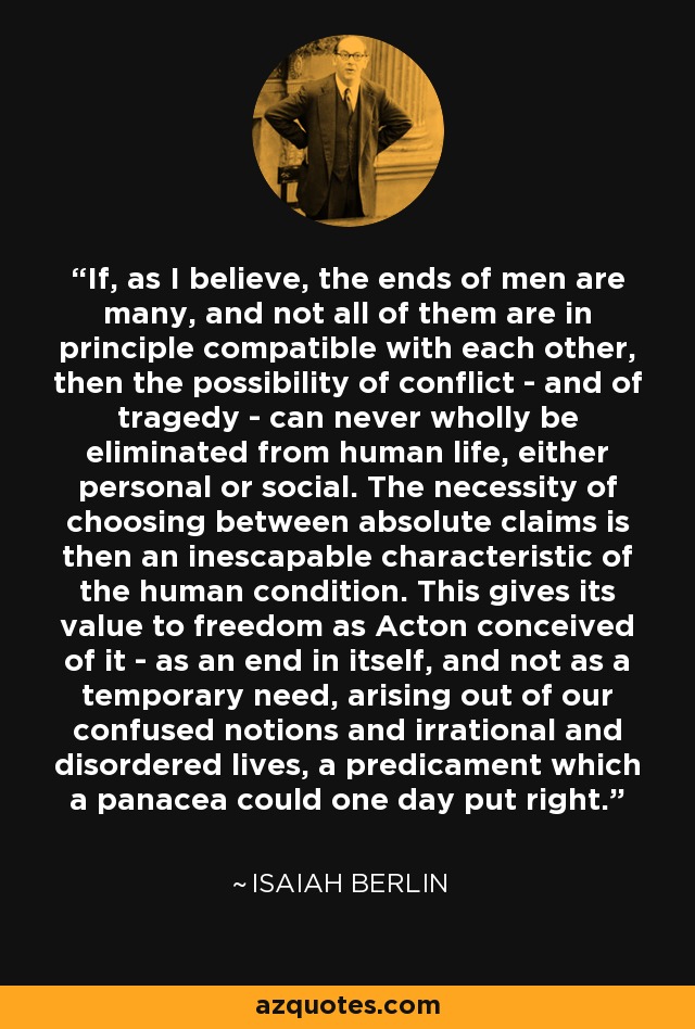 If, as I believe, the ends of men are many, and not all of them are in principle compatible with each other, then the possibility of conflict - and of tragedy - can never wholly be eliminated from human life, either personal or social. The necessity of choosing between absolute claims is then an inescapable characteristic of the human condition. This gives its value to freedom as Acton conceived of it - as an end in itself, and not as a temporary need, arising out of our confused notions and irrational and disordered lives, a predicament which a panacea could one day put right. - Isaiah Berlin