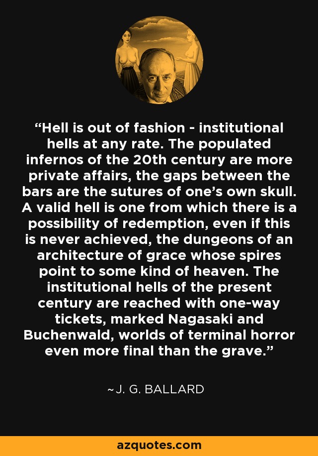 Hell is out of fashion - institutional hells at any rate. The populated infernos of the 20th century are more private affairs, the gaps between the bars are the sutures of one's own skull. A valid hell is one from which there is a possibility of redemption, even if this is never achieved, the dungeons of an architecture of grace whose spires point to some kind of heaven. The institutional hells of the present century are reached with one-way tickets, marked Nagasaki and Buchenwald, worlds of terminal horror even more final than the grave. - J. G. Ballard