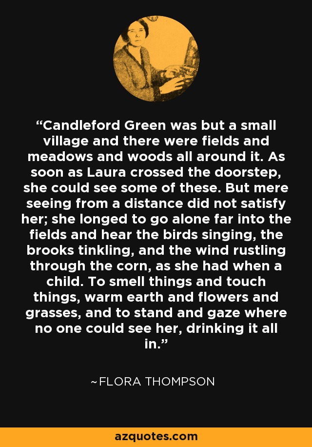 Candleford Green was but a small village and there were fields and meadows and woods all around it. As soon as Laura crossed the doorstep, she could see some of these. But mere seeing from a distance did not satisfy her; she longed to go alone far into the fields and hear the birds singing, the brooks tinkling, and the wind rustling through the corn, as she had when a child. To smell things and touch things, warm earth and flowers and grasses, and to stand and gaze where no one could see her, drinking it all in. - Flora Thompson