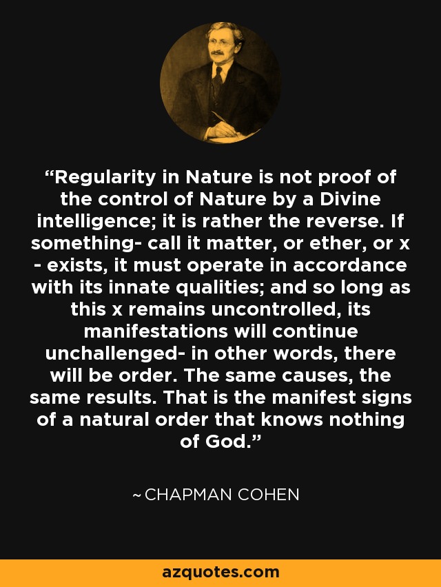 Regularity in Nature is not proof of the control of Nature by a Divine intelligence; it is rather the reverse. If something- call it matter, or ether, or x - exists, it must operate in accordance with its innate qualities; and so long as this x remains uncontrolled, its manifestations will continue unchallenged- in other words, there will be order. The same causes, the same results. That is the manifest signs of a natural order that knows nothing of God. - Chapman Cohen