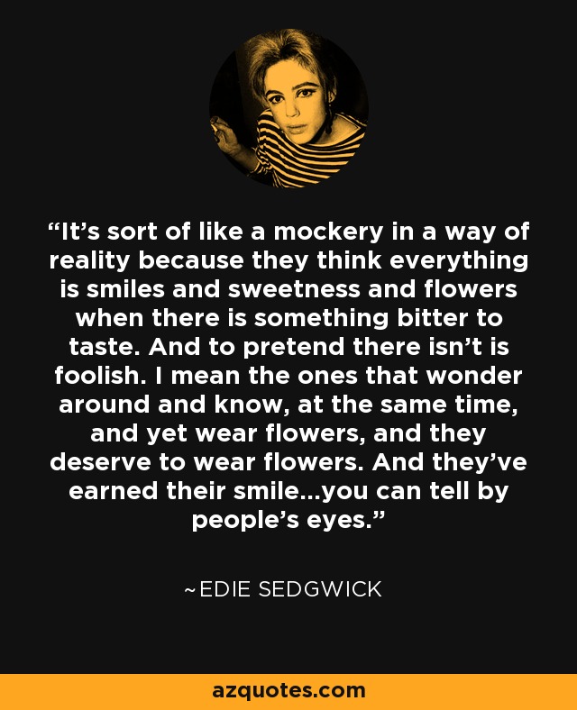 It's sort of like a mockery in a way of reality because they think everything is smiles and sweetness and flowers when there is something bitter to taste. And to pretend there isn't is foolish. I mean the ones that wonder around and know, at the same time, and yet wear flowers, and they deserve to wear flowers. And they've earned their smile...you can tell by people's eyes. - Edie Sedgwick