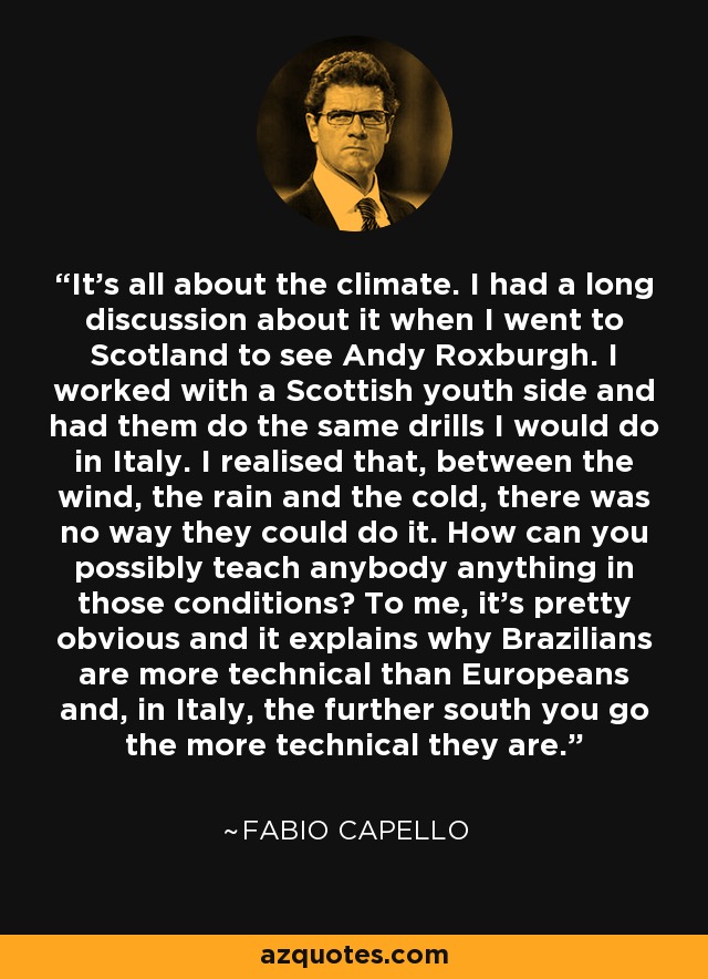 It's all about the climate. I had a long discussion about it when I went to Scotland to see Andy Roxburgh. I worked with a Scottish youth side and had them do the same drills I would do in Italy. I realised that, between the wind, the rain and the cold, there was no way they could do it. How can you possibly teach anybody anything in those conditions? To me, it's pretty obvious and it explains why Brazilians are more technical than Europeans and, in Italy, the further south you go the more technical they are. - Fabio Capello