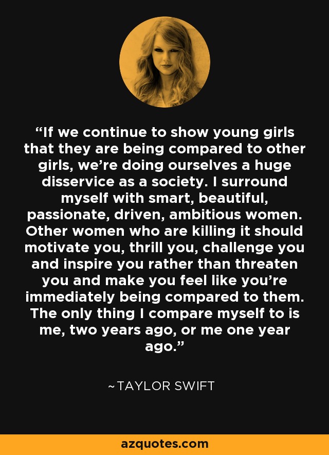 If we continue to show young girls that they are being compared to other girls, we’re doing ourselves a huge disservice as a society. I surround myself with smart, beautiful, passionate, driven, ambitious women. Other women who are killing it should motivate you, thrill you, challenge you and inspire you rather than threaten you and make you feel like you’re immediately being compared to them. The only thing I compare myself to is me, two years ago, or me one year ago. - Taylor Swift