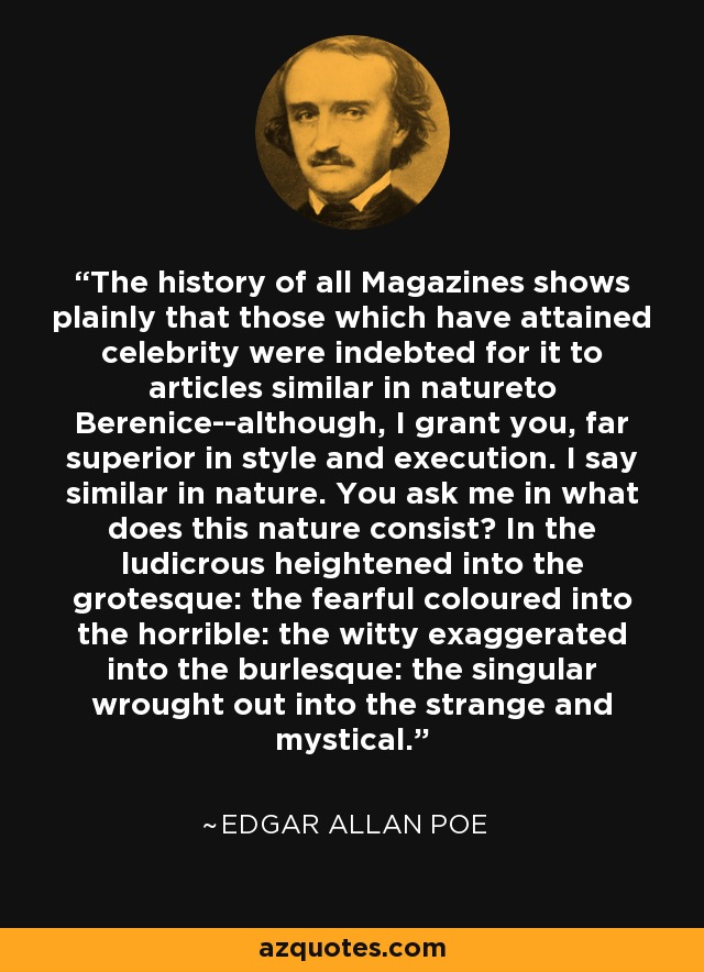 The history of all Magazines shows plainly that those which have attained celebrity were indebted for it to articles similar in natureto Berenice--although, I grant you, far superior in style and execution. I say similar in nature. You ask me in what does this nature consist? In the ludicrous heightened into the grotesque: the fearful coloured into the horrible: the witty exaggerated into the burlesque: the singular wrought out into the strange and mystical. - Edgar Allan Poe