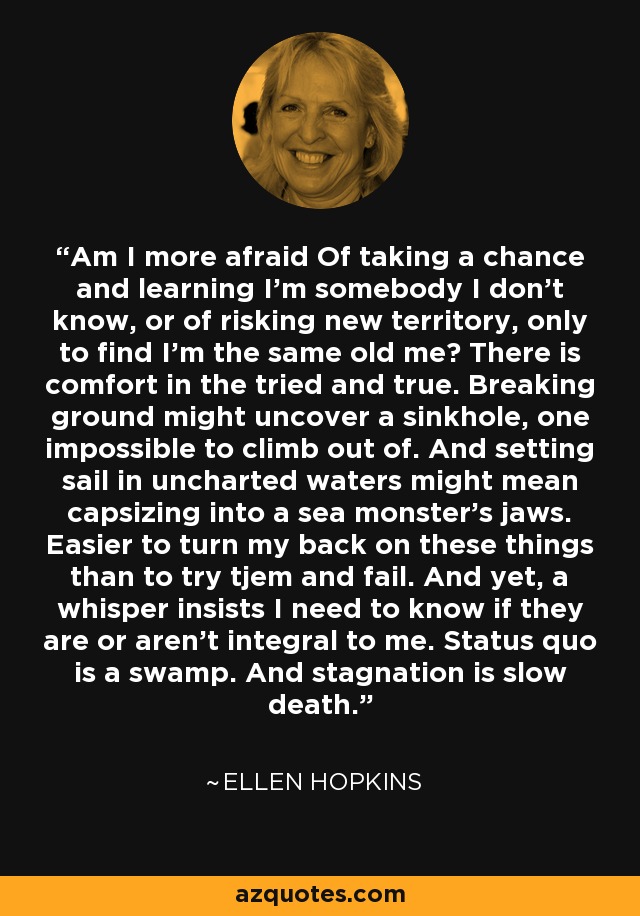 Am I more afraid Of taking a chance and learning I'm somebody I don't know, or of risking new territory, only to find I'm the same old me? There is comfort in the tried and true. Breaking ground might uncover a sinkhole, one impossible to climb out of. And setting sail in uncharted waters might mean capsizing into a sea monster's jaws. Easier to turn my back on these things than to try tjem and fail. And yet, a whisper insists I need to know if they are or aren't integral to me. Status quo is a swamp. And stagnation is slow death. - Ellen Hopkins