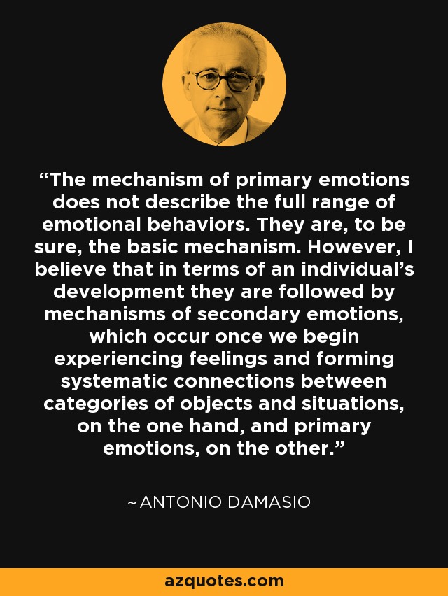 The mechanism of primary emotions does not describe the full range of emotional behaviors. They are, to be sure, the basic mechanism. However, I believe that in terms of an individual's development they are followed by mechanisms of secondary emotions, which occur once we begin experiencing feelings and forming systematic connections between categories of objects and situations, on the one hand, and primary emotions, on the other. - Antonio Damasio