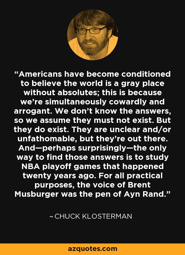 Americans have become conditioned to believe the world is a gray place without absolutes; this is because we’re simultaneously cowardly and arrogant. We don’t know the answers, so we assume they must not exist. But they do exist. They are unclear and/or unfathomable, but they’re out there. And—perhaps surprisingly—the only way to find those answers is to study NBA playoff games that happened twenty years ago. For all practical purposes, the voice of Brent Musburger was the pen of Ayn Rand. - Chuck Klosterman