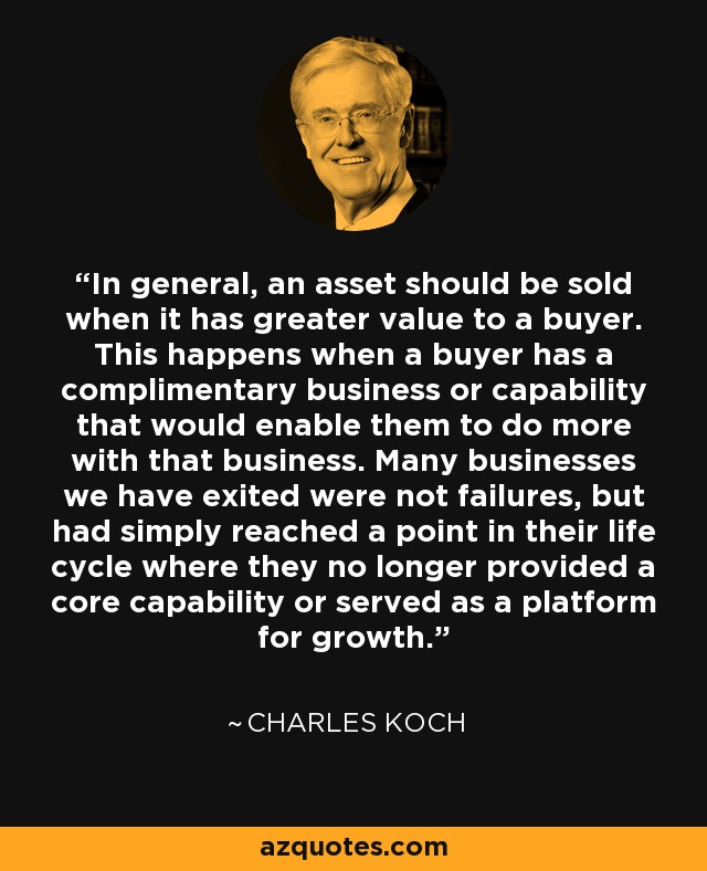 In general, an asset should be sold when it has greater value to a buyer. This happens when a buyer has a complimentary business or capability that would enable them to do more with that business. Many businesses we have exited were not failures, but had simply reached a point in their life cycle where they no longer provided a core capability or served as a platform for growth. - Charles Koch