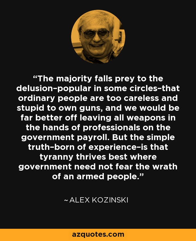 The majority falls prey to the delusion–popular in some circles–that ordinary people are too careless and stupid to own guns, and we would be far better off leaving all weapons in the hands of professionals on the government payroll. But the simple truth–born of experience–is that tyranny thrives best where government need not fear the wrath of an armed people. - Alex Kozinski