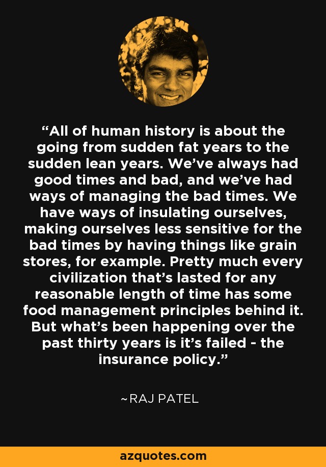 All of human history is about the going from sudden fat years to the sudden lean years. We've always had good times and bad, and we've had ways of managing the bad times. We have ways of insulating ourselves, making ourselves less sensitive for the bad times by having things like grain stores, for example. Pretty much every civilization that's lasted for any reasonable length of time has some food management principles behind it. But what's been happening over the past thirty years is it's failed - the insurance policy. - Raj Patel