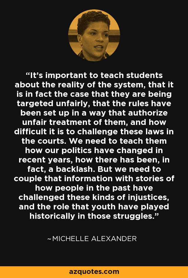 It's important to teach students about the reality of the system, that it is in fact the case that they are being targeted unfairly, that the rules have been set up in a way that authorize unfair treatment of them, and how difficult it is to challenge these laws in the courts. We need to teach them how our politics have changed in recent years, how there has been, in fact, a backlash. But we need to couple that information with stories of how people in the past have challenged these kinds of injustices, and the role that youth have played historically in those struggles. - Michelle Alexander