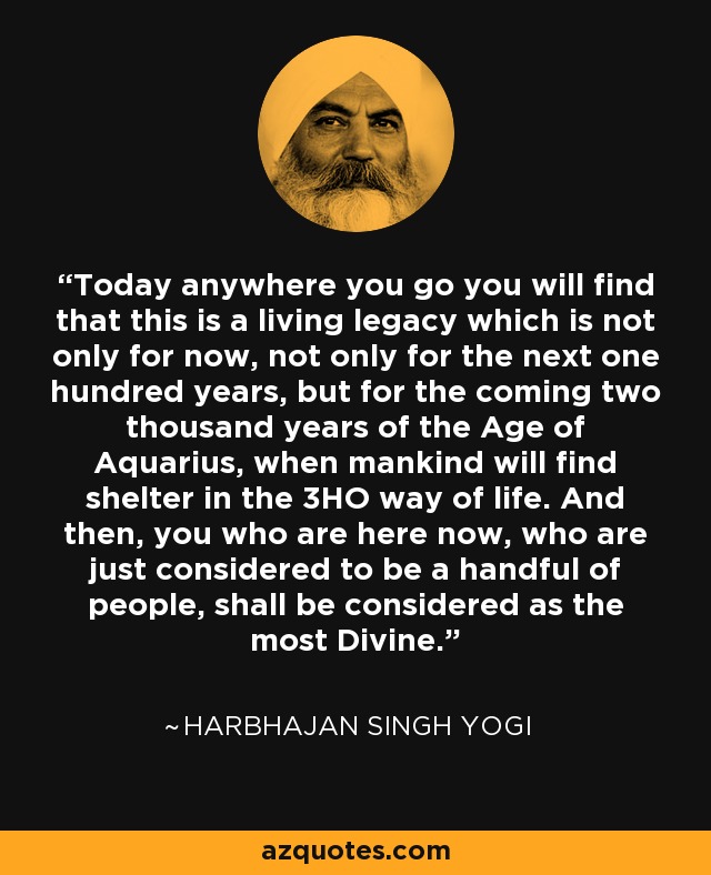 Today anywhere you go you will find that this is a living legacy which is not only for now, not only for the next one hundred years, but for the coming two thousand years of the Age of Aquarius, when mankind will find shelter in the 3HO way of life. And then, you who are here now, who are just considered to be a handful of people, shall be considered as the most Divine. - Harbhajan Singh Yogi