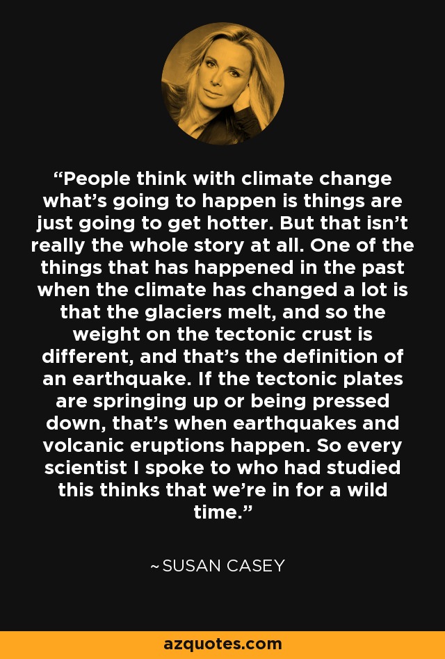 People think with climate change what's going to happen is things are just going to get hotter. But that isn't really the whole story at all. One of the things that has happened in the past when the climate has changed a lot is that the glaciers melt, and so the weight on the tectonic crust is different, and that's the definition of an earthquake. If the tectonic plates are springing up or being pressed down, that's when earthquakes and volcanic eruptions happen. So every scientist I spoke to who had studied this thinks that we're in for a wild time. - Susan Casey